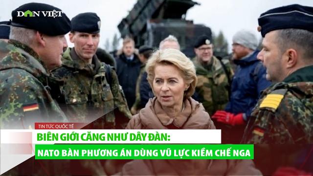 Biên giới căng như dây đàn: NATO bàn phương án dùng vũ lực kiềm chế Nga